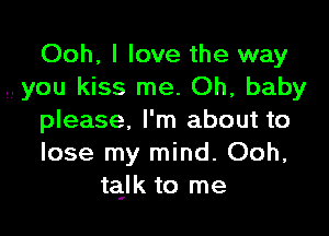 Ooh, I love the way
you kiss me. Oh, baby

please, I'm about to
lose my mind. Ooh,
tajk to me