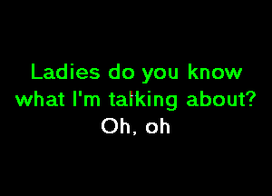 Ladies do you know

what I'm talking about?
Oh, oh