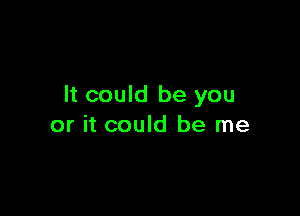 It could be you

or it could be me