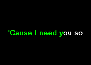 'Cause I need you so