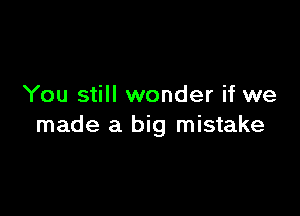 You still wonder if we

made a big mistake