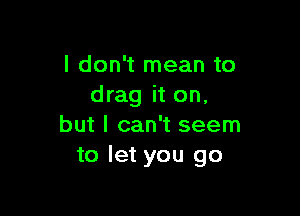 I don't mean to
drag it on,

but I can't seem
to let you go