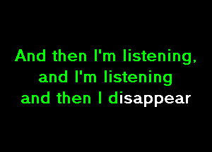 And then I'm listening,

and I'm listening
and then I disappear