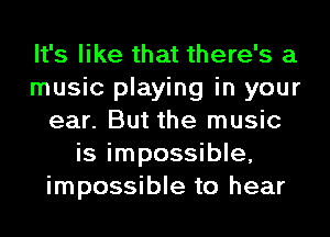 It's like that there's a
music playing in your
ear. But the music
is impossible,
impossible to hear