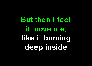 But then I feel
it move me,

like it burning
deep inside