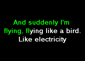 And suddenly I'm

flying, flying like a bird.
Like electricity