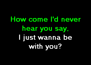 How come I'd never
hear you say,

I just wanna be
with you?