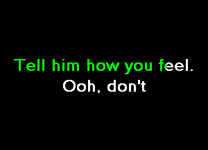 Tell him how you feel.

Ooh. don't