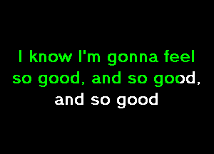 I know I'm gonna feel

so good, and so good,
and so good