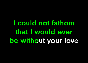 I could not fathom

that I would ever
be without your love