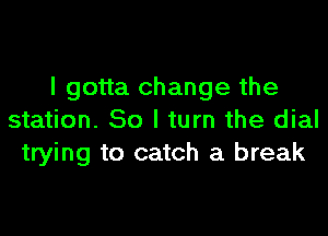 I gotta change the

station. 80 I turn the dial
trying to catch a break