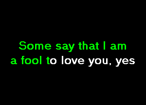 Some say that I am

a fool to love you, yes