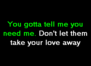 You gotta tell me you

need me. Don't let them
take your love away