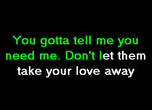 You gotta tell me you

need me. Don't let them
take your love away