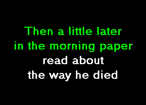 Then a little later
in the morning paper

read about
the way he died