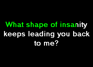 What shape of insanity

keeps leading you back
to me?