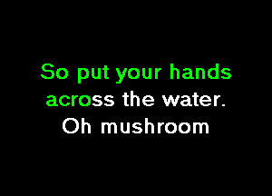 So put your hands

across the water.
Oh mushroom