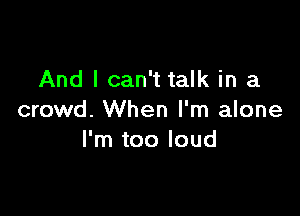 And I can't talk in a

crowd. When I'm alone
I'm too loud