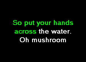 So put your hands

across the water.
Oh mushroom