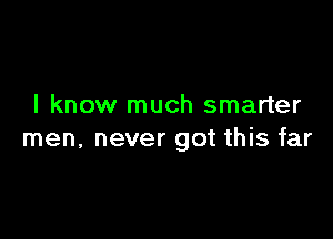 I know much smarter

men, never got this far