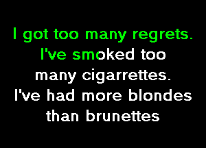 I got too many regrets.
I've smoked too
many cigarrettes.
I've had more blondes
than brunettes
