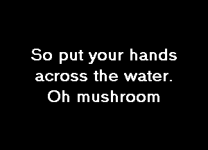 So put your hands

across the water.
Oh mushroom