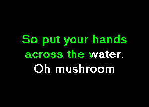 So put your hands

across the water.
Oh mushroom