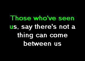 Those who've seen
us, say there's not a

thing can come
between us