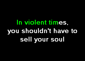 In violent times,

you shouldn't have to
sell your soul