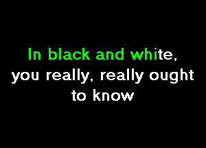 In black and white,

you really. really ought
to know