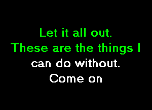 Let it all out.
These are the things I

can do without.
Come on