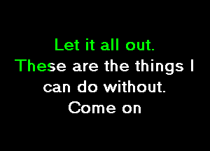 Let it all out.
These are the things I

can do without.
Come on