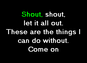 Shout, shout,
let it all out.

These are the things I
can do without.
Come on