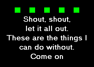 El El El El E1
Shout, shout,
let it all out.

These are the things I
can do without.
Come on