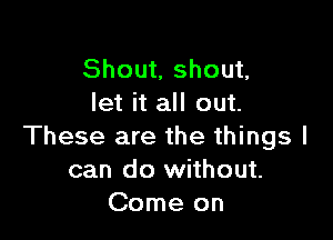 Shout, shout,
let it all out.

These are the things I
can do without.
Come on