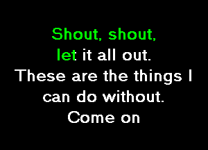 Shout, shout,
let it all out.

These are the things I
can do without.
Come on