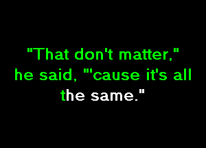 That don't matter,
'cause it's all

he said,
the same.