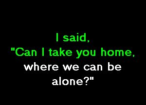 I said,

Can I take you home,
where we can be
alone?