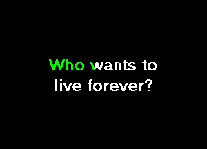 Who wants to

live forever?