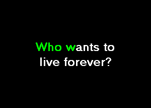 Who wants to

live forever?