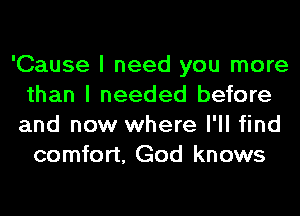 'Cause I need you more
than I needed before
and now where I'll find

comfort, God knows