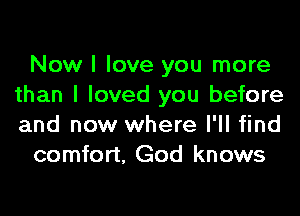 Now I love you more
than I loved you before

and now where I'll find
comfort, God knows