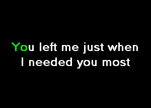 You left me just when

I needed you most