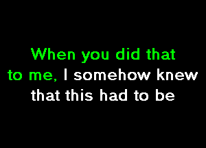 When you did that

to me, I somehow knew
that this had to be