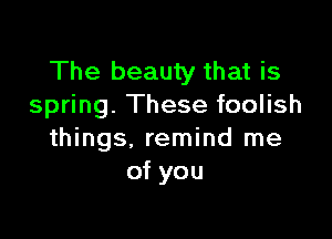 The beauty that is
spring. These foolish

things. remind me
of you