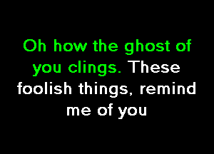 Oh how the ghost of
you clings. These

foolish things, remind
me of you