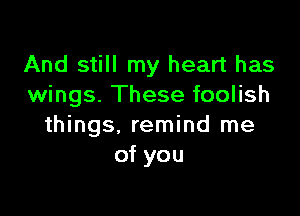 And still my heart has
wings. These foolish

things, remind me
of you