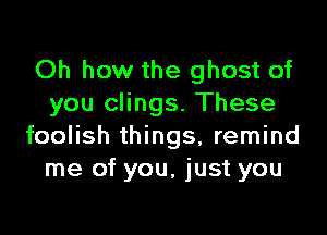 Oh how the ghost of
you clings. These

foolish things, remind
me of you, just you