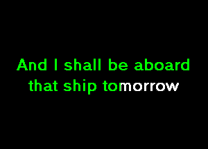 And I shall be aboard

that ship tomorrow