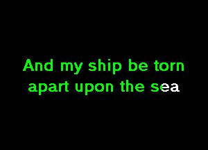 And my ship be torn

apart upon the sea